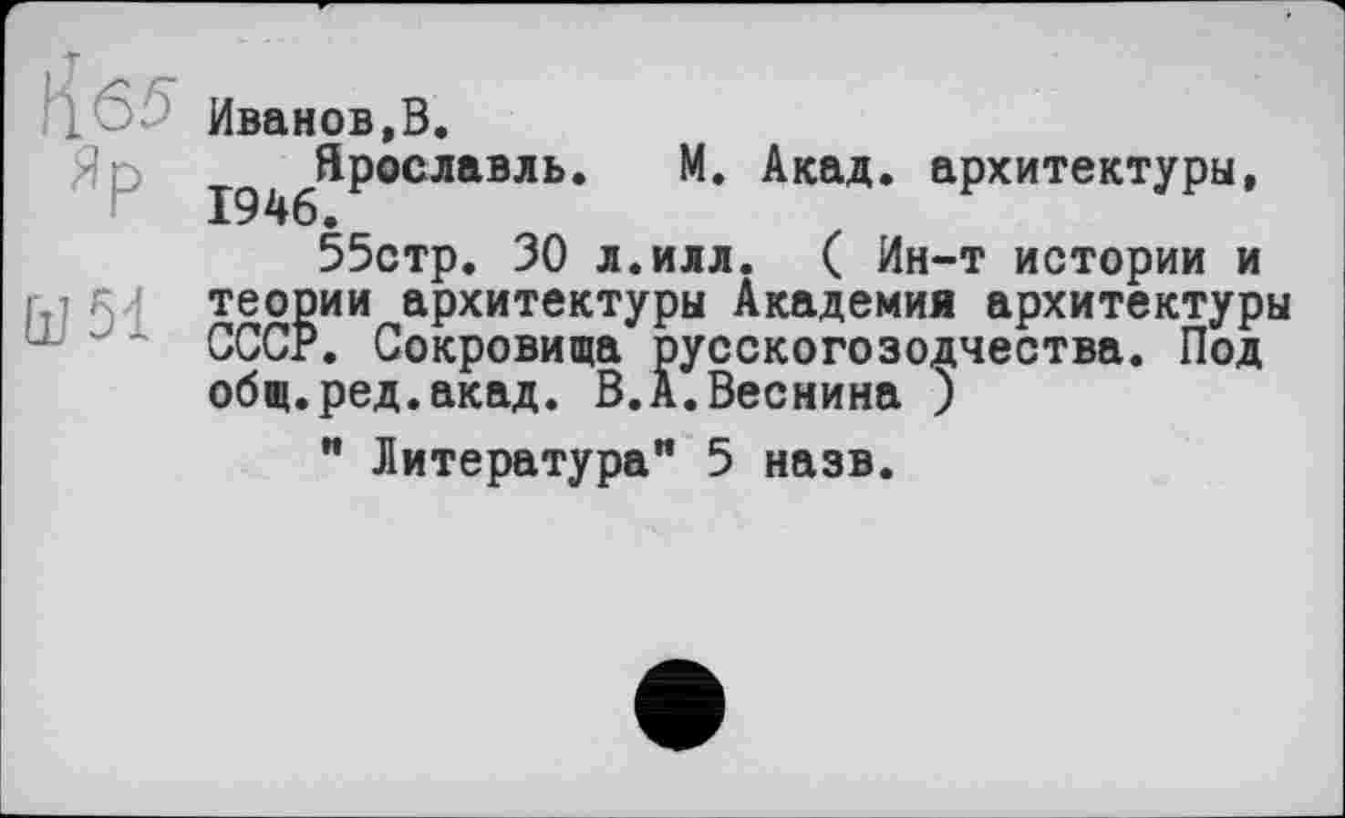 ﻿!јб5 Иванов,В.
Яр ^^^Ярославлв. М. Акад, архитектуры, 55стр. 30 л.илл. ( Ин-т истории и ї ї гл теории архитектуры Академия архитектуры СССР. Сокровища русскогозодчества. Под общ.ред.акад. В.А.Веснина )
" Литература” 5 назв.